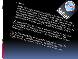 Safari:      Desde hace algunos años, la prestigiosa compañía norteamericana Apple se encuentra desarrollando un browser propio que hasta ahora ha intentado competir en el mercado de los navegadores web obteniendo muy buenos resultados. Se trata de Safari, herramienta que actualmente puede ser utilizada por usuarios de Windows, Mac OS y teléfonos móviles iPhone. El navegador Safari nació debido a la necesidad de reemplazar a Microsoft Internet Explorer, que hasta ese momento era el browser de internet por defecto en los equipos fabricados por la firma Apple. La idea fundamental de ese desarrollo fue crear un navegador web propio con ciertas herramientas específicas que respondieran a los requerimientos de los usuarios de Mac. 
