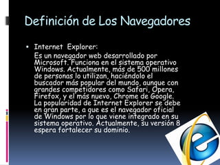 Definición de Los NavegadoresInternet  Explorer:    Es un navegador web desarrollado por Microsoft. Funciona en el sistema operativo Windows. Actualmente, más de 500 millones de personas lo utilizan, haciéndolo el buscador más popular del mundo, aunque con grandes competidores como Safari, Opera, Firefox, y el más nuevo, Chrome de Google. La popularidad de Internet Explorer se debe en gran parte, a que es el navegador oficial de Windows por lo que viene integrado en su sistema operativo. Actualmente, su versión 8 espera fortalecer su dominio.