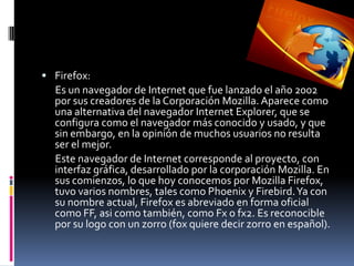 Firefox:      Es un navegador de Internet que fue lanzado el año 2002 por sus creadores de la Corporación Mozilla. Aparece como una alternativa del navegador Internet Explorer, que se configura como el navegador más conocido y usado, y que sin embargo, en la opinión de muchos usuarios no resulta ser el mejor.       Este navegador de Internet corresponde al proyecto, con interfaz gráfica, desarrollado por la corporación Mozilla. En sus comienzos, lo que hoy conocemos por Mozilla Firefox, tuvo varios nombres, tales como Phoenix y Firebird. Ya con su nombre actual, Firefox es abreviado en forma oficial como FF, asi como también, como Fx o fx2. Es reconocible por su logo con un zorro (fox quiere decir zorro en español).