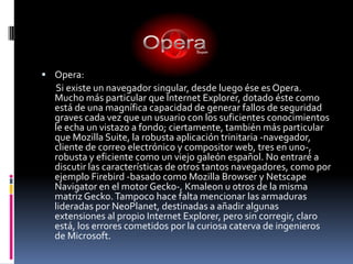 Opera:       Si existe un navegador singular, desde luego ése es Opera. Mucho más particular que Internet Explorer, dotado éste como está de una magnífica capacidad de generar fallos de seguridad graves cada vez que un usuario con los suficientes conocimientos le echa un vistazo a fondo; ciertamente, también más particular que Mozilla Suite, la robusta aplicación trinitaria -navegador, cliente de correo electrónico y compositor web, tres en uno-, robusta y eficiente como un viejo galeón español. No entraré a discutir las características de otros tantos navegadores, como por ejemplo Firebird -basado como Mozilla Browser y Netscape Navigator en el motor Gecko-, Kmaleon u otros de la misma matriz Gecko. Tampoco hace falta mencionar las armaduras lideradas por NeoPlanet, destinadas a añadir algunas extensiones al propio Internet Explorer, pero sin corregir, claro está, los errores cometidos por la curiosa caterva de ingenieros de Microsoft. 