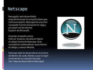 Netscape Navegador web desarrollado originalmente por la compañía Netscape Communications. Netscape fue el primer navegador Comercial popular en 1995 y principal rival de Internet Explorer de Microsoft.Al perder la batalla contra Internet  Explorer, decidieron liberar el código fuente de Netscape. Gran cantidad de colaboradores reescribieron el código y crearon Mozilla.Netscape dejó de desarrollarse el primero de febrero de 2008, debido a que no logró incrementar su cuota de mercado (Ver: Deja de desarrollarse Netscape).