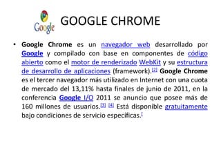 GOOGLE CHROMEGoogleChrome es un navegador web desarrollado por Google y compilado con base en componentes de código abierto como el motor de renderizadoWebKit y su estructura de desarrollo de aplicaciones (framework).[2]GoogleChrome es el tercer navegador más utilizado en Internet con una cuota de mercado del 13,11% hasta finales de junio de 2011, en la conferencia Google I/O 2011 se anuncio que posee más de 160 millones de usuarios.[3][4] Está disponible gratuitamente bajo condiciones de servicio específicas.[