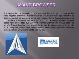 AVANT BROWSERFue desarrollado y mantenido por la empresa AvantForce, con base en las Islas Virgenes británicas. Avant Browser es una aplicación de tipo freeware, es decir, es código cerrado pero es de uso gratuito. Como funcionalidades extra con respecto a Windows Internet Explorer, incorpora navegación por pestañas desde hace años, cosa que Windows Internet Explorer sólo incluye desde la versión 7, posibilidad de crear una «lista Negra» de páginas que no se abrirán en el navegador, una interfaz completamente modificable y ajustable mediante skins o pieles y un funcionamiento más rápido.