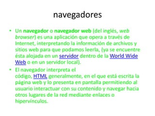 navegadores Un navegador o navegador web (del inglés, web browser) es una aplicación que opera a través de Internet, interpretando la información de archivos y sitios web para que podamos leerla, (ya se encuentre ésta alojada en un servidor dentro de la WorldWide Web o en un servidor local). El navegador interpreta el código, HTML generalmente, en el que está escrita la página web y lo presenta en pantalla permitiendo al usuario interactuar con su contenido y navegar hacia otros lugares de la red mediante enlaces o hipervínculos. 