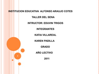 INSTITUCION EDUCATIVA  ALFONSO ARAUJO COTES                                   TALLER DEL SENA                             INTRUCTOR: EDUVIN TRIGOS                                         INTEGRANTES                                      KATIA VILLAREAL                                      KAREN PADILLA                                                GRADO                                        AÑO LECTIVO                                                    2011 1 