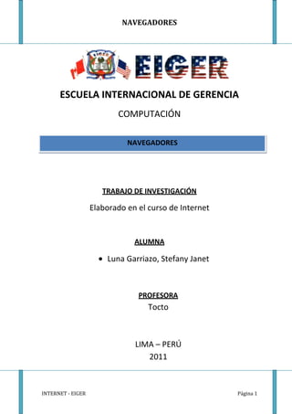 ESCUELA INTERNACIONAL DE GERENCIA<br />COMPUTACIÓN<br />NAVEGADORES<br />TRABAJO DE INVESTIGACIÓN<br />Elaborado en el curso de Internet<br />ALUMNA<br />Luna Garriazo, Stefany Janet<br />PROFESORA<br />Tocto<br />LIMA – PERÚ<br />2011<br />INTRODUCCIÓN<br />Actualmente cuando realizamos una investigación, buscamos información ,pero buscar en los libros te llevaría horas o días, dependiendo del tema que te deseas informar. Así que nosotros las seres humanos, las personas siempre realizamos todo lo imposible para llegar a una solución ; esta solución se les puede llamar “Navegadores”.<br />Los navegadores nos ayudan a acceder inmediatamente páginas, con solo escribir el nombre del tema, y esa información que logramos encontrar lo podemos hasta guardar sin necesidad de escribirlo en un papel. Nos ayuda a ahorrar el tiempo , sólo lo básico para saber utilizar muy bien estos navegadores, y encontrar lo que deseas, es saber el nombre especifico de la búsqueda .<br />Existen varios tipos de navegadores, lo cual significa que hasta tienes la oportunidad de escoger entre el cual te parece más efectivo o rápido en el momento de buscar el tema . <br />En la última década buscábamos la información como lo realizaban nuestros abuelos o nuestros bisabuelos; eso significaba que buscabas en todos los libros de tu propia casa, y si no encontrabas te tenias que ir a la biblioteca esperando que lo encuentres, pero que pasaba si la información que encontrabas estaba en otro país, u otra ciudad. Te quedabas resignado por no haberlo encontrado. <br />Pero felizmente eso significa que nos traería dudas: “¿Estos navegadores son internacionales?” . Pues si son internacionales ya que puedes encontrar todo tipo de información que los hallan publicado en otros países. Eso si, también significaría que tienes que saber buscar , ya que cuando pones el titulo de tu tema, te sale millones de páginas publicados en nuestro país o en otros países; los cuales te pueden ayudar mucho.<br />OBJETIVOS<br />Objetivos generales: <br />Los objetivos  que se persiguen en el presente trabajo son: <br />• Brindar información sobre una forma más práctica de encontrar rápidamente tus temas de información, y proponer a las personas una gran alternativa real de apoyo que son los “navegadores”.<br />Objetivos específicos: <br />• Identificar los navegadores que te pueden parecer más rápido y efectivo. <br />• Conocer el efecto secundario de no conocer y de no saber utilizar los navegadores.<br /> <br />• Determinar que existen miles de páginas internacionales que te pueden servir.<br />• Profundizar en los navegadores hasta encontrar lo que estabas buscando.<br />• Contribuir  con una ayuda a otras personas, colgando tus trabajos sobre un tema especifico en internet.<br />Esta monografía se le ha dedicado a todas las personas que les interese informarse sobre los navegadores, y asi poder utilizarlos a su comodidad y asu gusto. Además de la gran importancia que cada uno debe de saber de los temas de Internet. Pero principalmente se la dedico a mi profesora, ya que ella nos ha informado sobre el tema sin duda alguna.<br />ÍNDICE<br />Introducción………………………………………. Pág. 2<br />Objetivos …………………………………………… Pág. 3<br />Dedicatoria………………………………………… Pág. 4<br />Índice………………………………………………… Pág. 5<br />CAPÍTULO I : DEFINICIÓN …………………. Pág. 7<br />Concepto………………………………………. Pág. 8<br />CAPITULO II : COMO FUNCIONAN Y LAS CARACTERISTICAS COMUNES ……………………………………………….. Pág. 9<br />Como funcionan ……………………….… Pág. 10<br />Características comunes….………….. Pág. 12<br />CAPITULO III : TIPOS DE NAVEGADORES ……Pág.14<br />Tipos…………………………………………… Pág. 16<br />Internet Explorer …………....... Pág.16<br />Mozilla Firefox…………………… Pág.17<br />Safari…………………………………. Pág.18<br />Opera…………………………………. Pág.19<br />Google Chrome…………………… Pág.20<br />Flock………………………………….. Pág.21<br />CAPITULO IV: NAVEGADORES QUE YA NO ESTAN EN USO<br />Primeros Navegadores (no están en uso).. Pág. 22<br />5.1.Cello…………………………………………………... Pág.23<br />CyberDog…………………………………………… Pág.24<br />5.3 Midas…………………………..……………………. Pág.24<br />5.4 Spyglass Mosaic………………………………….… Pág.24<br />CAPITULO V: LOS MEJORES<br />¿Cuáles son los mejores navegadores?...... Pág.26<br />Mozilla Firefox……………….…. Pág.29<br />Google Chrome………………… Pág.29<br />Opera……………………………... Pág.29<br />Avant Browser…………………... Pág.30<br />Internet Explorer………………... Pág.30<br />Netscape…………………………. Pág.30<br />Fine Browser……………………. Pág.31<br />Safari……………………………… Pág.31<br />CAPÍTULO I:  Definición<br />-13525533655354647533655<br />Concepto<br />Un navegador o explorador web – conocido en inglés como web browser – es un programa o software, por lo general gratuito, que nos permite visualizar páginas web a través de Internet además de acceder a otros recursos de información alojados también en servidores web, como pueden ser videos, imágenes, audio y archivos XML.<br />Pero un navegador también nos permite almacenar información o acceder a diferentes tipos de documentos en el disco duro, etc., acceder a redes privadas, y crear marcadores.<br />El acceso a otras páginas web a través de los hiperenlaces (hipervínculos o enlaces) se llama navegación, término del que deriva el nombre de navegador, aunque una minoría prefieren llamarlo hojeador que sería la traducción literal de la palabra browser.<br />Algunos navegadores vienen incorporados a su sistema operativo como es el caso de Internet Explorer en Windows Microsoft, Safari en Mac OS X, o Firefox, Opera o Flock en Linux.<br />CAPÍTULO II:  Como funcionan y las característica comunes de los Navegadores<br />969010-2540<br />Esquema del funcionamiento de las páginas PHP.<br />Como funcionan los navegadores<br />Los navegadores se comunican con los servidores web por medio del protocolo de transferencia de hipertexto (HTTP) para acceder a las direcciones de Internet (URLs) a través de los motores de búsqueda.<br />La mayoría de los exploradores web admiten otros protocolos de red como HTTPS (la versión segura de HTTP), Gopher, y FTP, así como los lenguajes de marcado o estándares HTML y XHTML de los documentos web. Los navegadores además interactúan con complementos o aplicaciones (Plug-ins) para admitir archivos Flash y programas en Java (Java applets).<br />PHP es el acrónimo de Hipertext Pre proceso. Es un lenguaje de programación del lado del servidor gratuito e independiente de plataforma, rápido, con una gran librería de funciones y mucha documentación.<br />5060952397125Un lenguaje del lado del servidor es aquel que se ejecuta en el servidor web, justo antes de que se envíe la página a través de Internet al cliente. Las páginas que se ejecutan en el servidor pueden realizar accesos a bases de datos, conexiones en red, y otras tareas para crear la página final que verá el cliente. El cliente solamente recibe una página con el código HTML resultante de la ejecución de la PHP. Como la página resultante contiene únicamente código HTML, es compatible con todos los navegadores.  <br />Como punto de partida las webs son creadas por el autor en cuestión y subidas a un ordenador local o remoto que actuará como servidor web, este ordenador está conectado a internet permanentemente (salvo ocasiones por problemas técnicos) y será el que proporcione el acceso a la web cuando esta sea requerida por alguien desde otro equipo. Cuando las páginas web son almacenadas en un directorio común de un servidor web, se convierten en un website.<br />1943100841375Características comunes de los navegadores<br />-9417051306195Bloqueador de elementos emergentesTodos los navegadores incluyen la mayoría de las siguientes características: navegación por pestañas, bloqueador de ventanas emergentes, soporte para motores de búsqueda, gestor de descargas, marcadores, corrector ortográfico, y atajos del teclado. Para mantener la privacidad casi todos los navegadores ofrecen maneras sencillas de borrar cookies, cachés web y el historial.<br />Navegación por pestañas-206375128905<br />Las suites de Internet son aquellos exploradores web que incluyen programas integrados capaces de leer noticias de Usenet, correos electrónicos, e IRC, que son chats de texto en tiempo real a través de los protocolos IMAP, NNTP y POP.<br />Suelen utilizar el protocolo de seguridad HTTPS a través de los protocolos criptográficos SSL/TLS para proteger los datos de intercambio con los servidores web. También suelen contar con protección antiphishing y antimalware.<br />CAPÍTULO III:  Tipos de Navegadores<br />LOS NAVEGADORES<br />Nos permite<br />Visualizar páginas web a través de Internet<br />Además<br />Acceder a otros recursos de información alojados también en servidores web<br />Tipos<br />Mozilla FirefoxInternet ExplorerSafari<br />FlockGoogle ChromeOpera<br />3561080404495Tipos de Navegadores<br />Internet Explorer: <br />Internet Explorer (IE) viene integrado en el sistema operativo Windows de Microsoft junto con el gestor de correo Outlook Express. Ha sido el navegador más utilizado del mundo desde 1999, aunque desde 2002 ha ido perdiendo cuota de mercado a un ritmo lento pero constante debido a su importante competidor, Mozilla Firefox, que ha superado incluso a Internet Explorer en algunas ocasiones.<br />Con el motor de renderizado (motor de navegación) Trident soporta HTML 4.01, CSS Level 1, XML 1.0 y DOM Level 1, con pequeñas lagunas de implementación, soporta también XSLT 1.0 y WD-xsl, y admite parcialmente CSS Level 2 y DOM Level 2 con importantes deficiencias de implementación, mientras que para MAC el motor de renderizado es Tasman.<br />Desde hace tiempo ha estado recibiendo críticas por parte de muchos usuarios que le atribuyen muchos fallos de seguridad o incompatibilidad con estándares web como el CSS, XHTML y PNG, y menos funcionalidades que otros exploradores web.<br />Hay varias versiones de Internet Explorer para los sistemas operativos UNIX y para Mac. La versión más reciente para Windows es Internet Explorer 8.0. que Microsoft describe como más rápido, más fácil y más seguro además de permitir al usuario acceder a la información en menos clicks que otros navegadores.<br />3665220247650<br />Mozilla Firefox: <br />Mozilla Firefox es un navegador de software libre y código abierto, creado por la Corporación Mozilla, la Fundación Mozilla y numerosos voluntarios externos. Se sitúa en la segunda posición de navegadores más usados con una cuota de mercado del 22, 48% en abril de 2009, con una gran aceptación por parte de los usuarios que lo definen como más seguro, rápido y de mejor rendimiento que Internet Explorer, destacando también por su sencillez y fácil manejo.<br />Su motor de navegación Gecko para visualizar páginas web soporta varios estándares web incluyendo HTML, XML, XHTML, CSS 1, 2 y 3, SVG 1.1 (parcial), ECMAScript (JavaScript), DOM, DTD, MathML, XSLT, Xpath, además de imágenes PNG con transparencia alfa.<br />Es multiplataforma para varias versiones de Microsoft Windows, GNU/Linux, Mac OS X, y algunos sistemas basados en Explorer, e incluye el software de correo Thunderbird.<br />Como características añadidas a las habituales de todos los navegadores, Mozilla Firefox ofrece también múltiples plugins, extensiones add-ons y la posibilidad de personalizar su apariencia, además Firefox ofrece herramientas muy útiles para los programadores web como la consola de errores, el inspector DOM o extensiones como Firebug, por estas razones y el hecho de ser de código abierto es el preferido por los programadores.<br />Safari: <br />41357553810Safari es el navegador creado por Apple Inc. El cual está integrado en el sistema operativo Mac OS X, en 2007 se creó una versión de Safari para el sistema operativo Microsoft Windows dando soporte tanto a Windows XP como a Windows Vista, y el teléfono inteligente iPhone también incorpora Safari a su sistema operativo.<br />De Safari destacan la velocidad, un diseño muy cuidado, la seguridad y las prestaciones que ofrece, incluyendo los recursos para diseñadores y programadores, consiguiendo en mayo de 2009 un 8.43% de uso en el mercado de los navegadores.<br />Su motor de renderizado WebKit está basado en el motor KHTML, desarrollado por el proyecto KDE para su navegador Konqueror y debido a esto, el motor interno de Safari es software libre, además Webkit incluye los componentes WebCore y JavaScriptCore.<br />La nueva versión recién estrenada es Safari 4 que ejecuta JavaScript casi ocho veces más rápido que IE 8 y más de cuatro veces más rápido que Firefox 3. Gracias a su nuevo motor JavaScript Nitro. Otras características añadidas son la herramienta Top Sites, una copia del Speed Dial de Opera que muestra los sitios más visitados en un mundo 3D o Cover Flow, que permite consultar el historial y los favoritos ofreciendo una vista previa a toda pantalla, entre otras.<br />El nuevo navegador Safari 4 soporta además los innovadores estándares HTML 5 y CSS con unas avanzadas aplicaciones web multimedia, fuentes tipográficas y gráficos, y es el primer navegador que superó la prueba Acid3 que examina si los navegadores cumplen los estándares web CSS, JavaScript, XML,DOM, ECMAScript y SVG.<br />461772010160Opera: <br />Desarrollado por Opera Software company, Opera es además de un navegador una suite de Internet gratuita desde su versión 8.50., que en abril de 2009 tenía un porcentaje de uso del 0,68% en el mercado global de navegadores web.<br />Reconocido por su gran velocidad, seguridad y constante innovación, Opera es también reconocido por su soporte de estándares – a través de su motor de navegación Presto – en especial CSS 2.1, además de HTML 4.01, XHTML 1.1, XHTML Basic, XHTML Mobile Profile, WML 2.0, XSLT, Xpath, XSL-FO, ECMAScript 3 (JavaScript), DOM 2, Unicode, SVG 1.1 Basic, GIF89a, JPEG, HTTP 1.1, y completo soporte para PNG, incluyendo transparencia alfa, entre otros.<br />Opera fue el primer navegador que implementó el sistema de pestañas, y además de las características comunes de todos los navegadores, Opera también incluye Speed Dial, personalización por sitio, vista en miniatura por pestaña y los movimientos del ratón en la navegación, y tiene incorporado el cliente de correo Opera Mail y un chat IRC.<br />El navegador web Opera es multiplataforma para las versiones para Windows, GNU/Linux, Mac OS X, Solaris, QnX, OS/2, Symbian OS, FreeBSD y BeOS, entre otros, además de Opera Mini para móviles sencillos y Opera Mobile para teléfonos inteligentes y ordenadores de bolsillo, así como dispositivos de Java ME-enabled.<br />Opera es el único navegador disponible para la nueva generación de videoconsolas Nintendo DS y Wii, también algunas decodificadores digitales de televisión usan Opera, y Adobe Systems integró la tecnología de Opera para usarla en Adobe Creative Suite.<br />3496945335915Google Chrome: <br />Google Chrome es el navegador creado por Google en 2008 y se basa en el proyecto de software libre y código abierto Chromium, el motor de navegación de WebKit y su estructura de aplicaciones.<br />Chrome pasó a ser el cuarto navegador más usado en mayo de 2009 con un 1.80% de internautas. Para conseguir su objetivo principal de facilitar un navegador con mayor velocidad, seguridad y estabilidad, Google Chrome combina tecnología sofisticada y un diseño minimalista, además de ofrecer una interfaz gráfica de usuario más sencilla y eficaz.<br />A través del motor de renderizado Webkit Google Chrome soporta los estándares HTML, Javascript y CSS, cuyo proceso de instalación no requiere reiniciar el navegador para empezar a funcionar, además de hacerse como proceso independiente, al modo de las pestañas, de manera que si una de las ventanas falla no afecta al resto ni al navegador.<br />La nueva versión de Google Chrome soporta varios elementos adicionales  muy útiles, entre ellos están Dual View Plugin, que divide el panel de visualización en dos mitades permitiéndote navegar por dos sitios simultáneamente; ChromePass, que recupera contraseñas y nombres de usuario almacenadas en el navegador Google Chrome; o Xchrome, un completo gestor de temas que además instala diferentes skins con el click de un botón.<br />3493770-5080Flock: <br />Flock es un navegador social de software libre y código abierto basado en el código Firefox de Mozilla, que se especializa en suministrar redes sociales como MySpace, Facebook, Bebo, Twitter, Digg, Flickr, AOL Webmail, Yahoo! Mail, Gmail y YouTube, además de funciones de Web 2.0 incorporadas en su interfaz de usuario.<br />Disponible como descarga gratuita, el navegador Flock soporta las plataformas Microsoft Windows, Mac OS X, y Linux, a través del motor de navegación Gecko que soporta los mismos estándares web que Mozilla.<br />Dirigido especialmente a todos aquellos que utilizan a menudo aplicaciones de software social, Flock ofrece páginas favoritas integradas en del.icio.us y Flickr, subir fotos al instante, compartir fotos y vídeos con arrastrar-soltar (drag-and-drop), feeds RSS o Atom, manejo de blogs como Wordpress.com, Blogger, Livejournal, y otros.<br />En mayo de 2009 salía su última versión, Flock 2.5 sin cambios estructurales pero con mejoras en el rendimiento general de las aplicaciones además de la integración total de Facebook y Twitter, y en marzo de 2009 se anunciaba que Flock podría dejar Firefox y pasarse a Google Chrome.<br />CAPÍTULO IV:  Navegadores que ya no están en uso<br />Primeros Navegadores (que ya no están en uso):<br />PRIMEROS NAVEGADORES<br />Actualmente<br />Ya no están en uso<br />Son<br />Midas CyberDogCello<br />Spyglass Mosaic Viola wwwOHT - ErwiseSpyglass<br />Cello:<br />Tom Bruce diseñó el navegador Cello, el cual acabó el verano de 1993.<br />CyberDog:<br />Este navegador es uno de los mas antiguos basado en código HTML con el ingenio de su autor, Alan Ayora Díaz, un ingeniero en sistemas computacionales<br /> Midas:<br />Durante el verano de 1992, Tony Johnson en SLAC, desarrolló un tercer navegador para sistemas UNIX, llamado Midas para ayudar a distribuir información a sus colegas.<br />Spyglass Mosaic:<br />Marc Andreesen y Eric Bina, del NCSA, realizaron la primera versión de Mosaic para X-Windows en computadoras UNIX en Febrero, 1993. <br />Una versión para Macintosh fue creada por Aleks Totic y lanzada unos meses después. Mosaic introdujo soporte para sonido, video clips, formas, favoritos, historial, y enseguida se hizo el navegador de Internet no comercial mas popular. La NCSA detuvo el desarrollo de Mosaic en enero de 1997.<br />Viola:<br />Pai Wei, un estudiante de la universidad de California en Berkeley, publicó el segundo navegador para UNIX en Mayo de 1992. Se llamó Violawww. <br />El navegador se construyó sobre el lenguaje Viola que Wei desarrolló para ordenadores UNIX.<br />Violawww tenía algunas funciones avanzadas que incluían la habilidad para mostrar gráficos y descargar applets.<br />OHT – Erwise:<br />Fue un navegador web pionero, y el primero con una interfaz gráfica de usuario para pulsar en los enlaces.<br />Proyecto iniciado en 1991, completado y liberado en abril de 1992, el navegador web fue escrito para sistemas POSIX .<br /> Este navegador tenía todas las características del Mosaic, excepto el buscador de palabras para la página abierta, pero buscaba palabras en la web, y era capaz de visualizar múltiples páginas en simultaneo abriendo cada una en una ventana distinta.<br />CAPÍTULO V:  Los mejores<br />¿Cuáles son los mejores navegadores de Internet?<br />Navegar básicamente consiste en pasar de una página a otra mediante enlaces ( o también llamados links) para movernos libremente en la Web. <br />Internet es una amplia red de servidores interconectados y los exploradores son las herramientas que nos permiten ingresar a la vasta autopista de información. <br />Los navegadores de la actualidad posibilitan experimentar la visualización de videos, música, gráficos, animaciones. Hipervínculos y obviamente texto. Todo ello en los más variados formatos y protocolos. <br />En los servidores se guardan las páginas y archivos, y mediante un protocolo conocido (como por ejemplo HTTP o FTP) los navegadores se comunican con un servidor posibilitando la visualización de los sitios web. <br />El navegador web es posiblemente el software más importante de tu equipo. Pasas una gran parte de tu tiempo conectado a Internet en el navegador.<br />Cuando realizas búsquedas, chateas, envías mensajes de correo electrónico, realizas compras, accedes a tu banco online, lees las noticias y ves vídeos online, a menudo lo haces a través de un navegador.<br />En cuanto a popularidad y cantidad de usuarios a nivel mundial el rey en número es el Internet Explorer, seguido de Mozilla Firefox que le va ganando terreno. <br />Pero desde que Google sacó su propio navegador, el Google Chrome (muy rápido y completo), sucede que el panorama ha ido cambiando. Mac también tiene su propio navegador que es Safari y por último están los noruegos con su navegador Opera, que no está para nada mal.<br />En conclusión podemos decir que la función de los Navegadores de Internet es descargar los archivos de documento y mostrarlos en pantalla.<br />Se clasifican1 Aquí les presentamos la lista de los mejores Navegadores Web: <br />MEJORES NAVEGADORES WEB<br />Internet ExplorerMozilla Firefox<br />5<br />Google ChromeNetscape<br />26<br />Fine Browser<br />7Opera3<br />Avant BrowserSafari<br />84<br />437388052070MOZILLA FIREFOX<br />-721026-3509<br />Por la sencillez, estabilidad y el gran número de posibilidades que ofrece Mozilla Firefox se convierte en el mejor navegador que existe. <br />El uso de pestañas sin dudas constituye una gran innovación, que luego fue copiada en versiones posteriores de otros exploradores de Internet. <br />Este premiado navegador de Mozilla es anunciado como el más rápido y el mas seguro que permite una completa personalización para adaptarlo a nuestros gustos cuando exploramos la Web. <br />4871720516255-61451923969<br />GOOGLE CHROME<br />Puedes realizar búsquedas y desplazarte en el mismo cuadro y organizar pestañas cuando lo desees, de forma rápida y sencilla.<br />4647565982980Google Chrome es un navegador realmente veloz si lo comparamos con el resto. Está diseñado para ser rápido de todas las formas posibles: se inicia rápidamente desde el escritorio, carga las páginas web de forma instantánea y ejecuta aplicaciones web complejas a gran velocidad.<br />-542925193040<br />OPERA<br />El Opera Browser es uno de los mejores navegadores que existe en la actualidad.<br />También está muy bien integrado en lo que refiere a dispositivos celulares y también consolas nintendo, está disponible en 20 idiomas diferentes<br />-610870800104693920-46355<br />AVANT BROWSER<br />Avant Browser es un navegador más que interesante para todo aquel que no quiera complicarse mucho la vida y quiera ir un paso más allá del clásico Internet Explorer.<br />Avant Browser incorpora navegación por pestañas, cosa que Windows Internet Explorer solo incluye desde la versión 7. Otra de las mejores características de Avant Browser es que puedes crear una «lista Negra» de páginas que no se abrirán en el navegador a menos que las saques de esta lista.<br />-679450508004785360205740<br />INTERNET  EXPLORER<br />No siempre es elegido como el mejor ya que se le reconocen falencias frente a otras opciones de exploradores Web.<br />Incorporó las búsquedas de Internet a su barra de herramientas y de esta forma evita la acumulación de barras. Presenta la posibilidad de hacer zoom en un área determinada.  <br />-68435083773<br />NETSCAPE<br />4412615-1270<br />El Netscape Navegador compitió cabeza a cabeza con el Internet Explorer hace algunos años y en la actualidad perdió terreno debido a la aparición de nuevas tecnologías y ofertas en cuanto a navegación Web. <br />Posee nuevas funciones como el Navegador Tabulado (que permite ver varias páginas a la vez en el mismo navegador). El Administrador de descargas también permite realizar más de una descarga a la vez así como pausar y reanudar las descargas ya iniciadas. <br />-583565-50803846830167640FINE BROWSER<br />Este multinavegador permite la visualización de páginas web de forma múltiple en una sola ventana. Esto también incluye características “anti popups” y la posibilidad de limpiar cualquier rastro al navegar en Internet.<br />Permite crear marcadores con las listas de los sitios más visitados y agruparlos por tema.<br />Mediante una útil herramienta se puede cambiar el orden de las pestañas con un simple sistema “drag & drop”. Incluso es posible guardar sesiones recordando las acciones realizadas para retomarlas más tarde y crear visualizaciones en miniatura de las páginas con comentarios incluidos. También el programa puede funcionar como visualizador de imágenes almacenadas en su disco duro o en CD´s, etc. <br />-48831599060<br />SAFARI <br />4345940-6350<br />denominado Safari crece cada día más en el mercado. Si bien está lejos de ocupar el primer lugar en lo que a exploradores web respecta, posee muchas características rescatables que lo hacen digno de estar incluido en la lista de los mejores navegadores. <br />Mediante la tecnología llamada RSS se puede reunir en canales de noticias los titulares y resúmenes de prensa que proporcionan las agencias de noticias, los blogs y las comunidades de Internet. Esto permite agrupar y ver más rápidamente los canales de noticias sin publicidad y de forma sencilla. Otra de las ventajas promocionadas es la posibilidad de guardar las páginas web y enviarlas por e-mail aunque hayan desaparecido de Internet. Es ideal para guardar páginas web de corta vida como informes bancarios o artículos estadísticos.<br />ANEXOS<br />Opera lanza los navegadores Mini 6.5 y Mobile 11.5Fecha:13/10/2011 0:22:00Autor:Luis GiganteCategoría:SoftwareFuente:no Grupos:Opera , Software , TelefoníaOpera actualiza sus navegadores para dispositivos móviles llegando a la11.5 en Opera Mobile y la 6.5 en Opera Mini.Aunque no hay novedades realmente rompedoras respecto a las versiones anteriores, en Opera Mini sí se ha logrado conseguir que la página web se visualicen de un modo más fiel al real.Por su parte, se añade un menú para ver cuánto tráfico ahorra el llamado Opera Turbo, un proceso por el que las páginas web pasan por un proxy de la empresa, comprime su contenido (especialmente imágenes) y lo manda de vuelta al teléfono.Una tecnología que los usuarios de planes de datos limitados en volumen de tráfico agradecen.<br />CONCLUSIONES<br />Al final, la elección del navegador puede resumirse únicamente en una cuestión de gustos. Sea el navegador que sea, todos ellos son muy semejantes entre sí y sus características suelen ser muy similares, ya que cuando uno de ellos incorpora una novedad significativa, los demás en la siguiente versión ya la habrán incluido.En general las prestaciones principales de los navegadores son:• Introducción por teclado de un dirección web o URL para poder acceder a ella..• Grabar la página que estamos visualizando en un fichero.• Visualizar páginas web grabadas en disco como si estuviésemos navegando realmente.• Guardar una agenda de direcciones, de modo que no sea necesario memorizar una dirección web.• Poder acceder a servidores de otros tipos como pueden ser FTP, Gopher, ...• Imprimir la página que estamos viendo.• Ver un histórico de localizaciones por las que hemos pasado para volver más fácilmente a ellas.A pesar de todo esto, si que pueden existir diferencias, principalmente a la hora de visualizar las páginas. Esto hace que los programadores web tengan doble trabajo, ya que tiene que programar las páginas condicionalmente, es decir tienen que decir en el código fuente de la página que si el navegador es Internet Explorer ejecute una serie de instrucciones y si es Netscape Navegador ejecute otras. Pero estas diferencias tampoco son muy grandes, varían para la reproducción de sonidos, la visualización de marcos y cosas por el estilo.<br />BIBLIOGRAFIA<br />http://www.aulafacil.com/CursoInternet/Clase3c.html<br />www.whatbrowser.org - ¿Qué es un navegador?<br />Introducción al mundo de los estándares web - ¿Cómo funciona Internet?<br />http://www.rankeen.com/Rankings/rank_navegadores_internet.php<br />basicoyfacil.wordpress.com › Navegadores<br />www.programas-gratis.net/descargar-bajar/navegadores<br />www.visualbeta.es/1198/navegadores/navegadores-web-alternativos/<br />es.wikipedia.org/wiki/Navegador_web<br />www.ordenadores-y-portatiles.com/internet-navegador.html<br />www.consumer.es › Tecnología › Internet y telecomunicaciones<br />http://wwwhatsnew.com/2011/03/28/historia-de-los-navegadores-web-infografia/<br />http://www.lavanguardia.com/20110902/54210517220/google-repasa-la-historia-de-la-web-a-traves-de-los-navegadores.html<br />www.softonic.com/windows/navegadores<br />