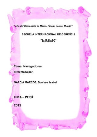 -537210-56642000<br />                              <br />           “Año del Centenario de Machu Picchu para el Mundo”<br />ESCUELA INTERNACIONAL DE GERENCIA <br />“EIGER”<br />          <br />           Tema: Navegadores<br />            Presentado por:<br />                     GARCIA MARCOS, Denisse  Isabel<br />                             LIMA – PERÚ <br />                                    2011<br />1.-CONCEPTO:<br />3568065184150Un navegador o navegador web  es un programa que permite visualizar páginas web en la red además de acceder a otros recursos, documentos almacenados y guardar información. <br />El Navegador se comunica con el servidor a través del protocolo HTTP y le pide el archivo solicitado en código HTML, después lo interpreta y muestra en pantalla para el usuario. <br />Los más populares son Internet Explorer, Mozilla Firefox, Safari, Opera y Google Chrome. Algunos Navegadores vienen integrados en el SO como Internet Explorer en Windows.<br />2.-FUNCIONAMIENTO DE  LOS NAVEGADORES:<br />Los navegadores se comunican con los servidores web por medio del protocolo de transferencia de hipertexto (HTTP) para acceder a las direcciones de Internet (URLs) a través de los motores de búsqueda.<br />La mayoría de los exploradores web admiten otros protocolos de red como HTTPS (la versión segura de HTTP), Gopher, y FTP, así como los lenguajes de marcado o estándares HTML y XHTML de los documentos web. Los navegadores además interactúan con complementos o aplicaciones (Plug-ins) para admitir archivos Flash y programas en Java (Java applets).<br />3.-CARACTERÍSTICAS COMUNES DE LOS NAVEGADORES:<br />Todos los navegadores incluyen la mayoría de las siguientes características: navegación por pestañas, bloqueador de ventanas emergentes, soporte para motores de búsqueda, gestor de descargas, marcadores, corrector ortográfico, y atajos del teclado. Para mantener la privacidad casi todos los navegadores ofrecen maneras sencillas de borrar cookies, cachés web y el historial.<br />Las suites de Internet son aquellos exploradores web que incluyen programas integrados capaces de leer noticias de Usenet, correos electrónicos, e IRC, que son chats de texto en tiempo real a través de los protocolos IMAP, NNTP y POP.<br />Suelen utilizar el protocolo de seguridad HTTPS a través de los protocolos criptográficos SSL/TLS para proteger los datos de intercambio con los servidores web. También suelen contar con protección antiphishing y antimalware.<br />4.-TIPOS DE NAVEGADORES O EXPLORADORES WEB<br />Algunos de los navegadores o exploradores web más populares son: Internet Explorer, Mozilla Firefox, Safari, Opera, Google Chrome y Flock.<br />Otros navegadores no tan conocidos son: Maxthon, Avant, DeepNet, PhaseOut, SpaceTime, Amaya.<br />Internet Explorer<br />Internet Explorer (IE) viene integrado en el sistema operativo Windows de Microsoft junto con el gestor de correo Outlook Express. Ha sido el navegador más utilizado del mundo desde 1999, aunque desde 2002 ha ido perdiendo cuota de mercado a un ritmo lento pero constante debido a su importante competidor, Mozilla Firefox, que ha superado incluso a Internet Explorer en algunas ocasiones.<br />Hay varias versiones de Internet Explorer para los sistemas operativos UNIX y para Mac. La versión más reciente para Windows es Internet Explorer 8.0. que Microsoft describe como más rápido, más fácil y más seguro además de permitir al usuario acceder a la información en menos clicks que otros navegadores.<br />Mozilla Firefox:<br />Mozilla Forefox es un navegador de software libre y código abierto, creado por la Corporación Mozilla, la Fundación Mozilla y numerosos voluntarios externos. Se sitúa en la segunda posición de navegadores más usados con una cuota de mercado del 22, 48% en abril de 2009, con una gran aceptación por parte de los usuarios que lo definen como más seguro, rápido y de mejor rendimiento que Internet Explorer, destacando también por su sencillez y fácil manejo.<br />Su motor de navegación Gecko para visualizar páginas web soporta varios estándares web incluyendo HTML, XML, XHTML, CSS 1, 2 y 3, SVG 1.1 (parcial), ECMAScript (JavaScript), DOM, DTD, MathML, XSLT, XPath, además de imágenes PNG con transparencia alfa.<br />Es multiplataforma para varias versiones de Microsoft Windows, GNU/Linux, Mac OS X, y algunos sistemas basados en Explorer, e incluye el software de correo Thunderbird.<br />Como características añadidas a las habituales de todos los navegadores, Mozilla Firefox ofrece también múltiples plugins, extensiones add-ons y la posibilidad de personalizar su apariencia, además Firefox ofrece herramientas muy útiles para los programadores web como la consola de errores, el inspector DOM o extensiones como Firebug, por estas razones y el hecho de ser de código abierto es el preferido por los programadores.<br />Safari<br />Safari es el navegador creado por Apple Inc. el cual está integrado en el sistema operativo Mac OS X, en 2007 se creó una versión de Safari para el sistema operativo Microsoft Windows dando soporte tanto a Windows XP como a Windows Vista, y el teléfono inteligente iPhone también incorpora Safari a su sistema operativo.<br />De Safari destacan la velocidad, un diseño muy cuidado, la seguridad y las prestaciones que ofrece, incluyendo los recursos para diseñadores y programadores, consiguiendo en mayo de 2009 un 8.43% de uso en el mercado de los navegadores.<br />Su motor de renderizado WebKit está basado en el motor KHTML, desarrollado por el proyecto KDE para su navegador Konqueror y debido a esto, el motor interno de Safari es software libre, además Webkit incluye los componentes WebCore y JavaScriptCore.<br />La nueva versión recién estrenada es Safari 4 que ejecuta JavaScript casi ocho veces más rápido que IE 8 y más de cuatro veces más rápido que Firefox 3. gracias a su nuevo motor JavaScript Nitro. Otras características añadidas son la herramienta Top Sites, una copia del Speed Dial de Opera que muestra los sitios más visitados en un mundo 3D o Cover Flow, que permite consultar el historial y los favoritos ofreciendo una vista previa a toda pantalla, entre otras.<br />El nuevo navegador Safari 4 soporta además los innovadores estándares HTML 5 y CSS con unas avanzadas aplicaciones web multimedia, fuentes tipográficas y gráficos, y es el primer navegador que superó la prueba Acid3 que examina si los navegadores cumplen los estándares web CSS, JavaScript, XML,DOM, ECMAScript y SVG.<br />Opera<br />Desarrollado por Opera Software company, Opera es además de un navegador una suite de Internet gratuita desde su versión 8.50., que en abril de 2009 tenía un porcentaje de uso del 0,68% en el mercado global de navegadores web.<br />Reconocido por su gran velocidad, seguridad y constante innovación, Opera es también reconocido por su soporte de estándares - a través de su motor de navegación Presto - en especial CSS 2.1, además de HTML 4.01, XHTML 1.1, XHTML Basic, XHTML Mobile Profile, WML 2.0, XSLT, XPath, XSL-FO, ECMAScript 3 (JavaScript), DOM 2, Unicode, SVG 1.1 Basic, GIF89a, JPEG, HTTP 1.1, y completo soporte para PNG, incluyendo transparencia alfa, entre otros.<br />4663440539750Opera fue el primer navegador que implementó el sistema de pestañas, y además de las características comunes de todos los navegadores, Opera también incluye Speed Dial, personalización por sitio, vista en miniatura por pestaña y los movimientos del ratón en la navegación, y tiene incorporado el cliente de correo Opera Mail y un chat IRC.<br />El navegador web Opera es multiplataforma para las versiones para Windows, GNU/Linux, Mac OS X, Solaris, QnX, OS/2, Symbian OS, FreeBSD y BeOS, entre otros, además de Opera Mini para móviles sencillos y Opera Mobile para teléfonos inteligentes y ordenadores de bolsillo, así como dispositivos de Java ME-enabled.<br />Opera es el único navegador disponible para la nueva generación de videoconsolas Nintendo DS y Wii, también algunas decodificadores digitales de televisión usan Opera, y Adobe Systems integró la tecnología de Opera para usarla en Adobe Creative Suite.<br />Google Chrome<br />Google Chrome es el navegador creado por Google en 2008 y se basa en el proyecto de software libre y código abierto Chromium, el motor de navegación de WebKit y su estructura de aplicaciones.<br />Chrome pasó a ser el cuarto navegador más usado en mayo de 2009 con un 1.80% de internautas. Para conseguir su objetivo principal de facilitar un navegador con mayor velocidad, seguridad y estabilidad, Google Chrome combina tecnología sofisticada y un diseño minimalista, además de ofrecer una interfaz gráfica de usuario más sencilla y eficaz.<br />Google Chrome está disponible para Microsoft Windows, para los usuarios de Windows Vista y Windows XP SP2, mientras que en junio de 2009 salió la versión de Google Chrome para Mac OS X(Leopard) y Linux destinada principalmente para los desarrolladores web, pues como advierten desde Google son aún muy poco estables e incluso recomiendan no descargar estas versiones pues cuenta con limitaciones importantes con un software incompleto e impredecible.<br />A través del motor de renderizado Webkit Google Chrome soporta los estándares HTML, Javascript y CSS, cuyo proceso de instalación no requiere reiniciar el navegador para empezar a funcionar, además de hacerse como proceso independiente, al modo de las pestañas, de manera que si una de las ventanas falla no afecta al resto ni al navegador.<br />La nueva versión de Google Chrome soporta varios elementos adicionales (add-ons) muy útiles, entre ellos están Dual View Plugin, que divide el panel de visualización en dos mitades permitiéndote navegar por dos sitios simultáneamente; ChromePass, que recupera contraseñas y nombres de usuario almacenadas en el navegador Google Chrome; o XChrome, un completo gestor de temas que además instala diferentes skins con el click de un botón.<br />Desde que saliera Google Chrome 3.0 en mayo de 2009 muchos aclaman su velocidad; implementación de distintas partes de HTML 5; poder reproducir vídeos a través de la etiqueta quot;
vídeoquot;
 sin necesidad de utilizar Flash; o la aplicación Google Wave que va a revolucionar la forma de compartir información pues además de permitir a los usuarios charlar y compartir documentos, mapas y enlaces en tiempo real, también permite múltiples formas de interacción basados en la nube (Cloud computing)... entre otras.<br />Flock<br />Flock es un navegador social de software libre y código abierto basado en el código Firefox de Mozilla, que se especializa en suministrar redes sociales como MySpace, Facebook, Bebo, Twitter, Digg, Flickr, AOL Webmail, Yahoo! Mail, Gmail y YouTube, además de funciones de Web 2.0 incorporadas en su interfaz de usuario.<br />Disponible como descarga gratuita, el navegador Flock soporta las plataformas Microsoft Windows, Mac OS X, y Linux, a través del motor de navegación Gecko que soporta los mismos estándares web que Mozilla.<br />Dirigido especialmente a todos aquellos que utilizan a menudo aplicaciones de software social, Flock ofrece páginas favoritas integradas en del.icio.us y Flickr, subir fotos al instante, compartir fotos y vídeos con arrastrar-soltar (drag-and-drop), feeds RSS o Atom, manejo de blogs como Wordpress.com, Blogger, Livejournal, y otros.<br />En mayo de 2009 salía su última versión, Flock 2.5 sin cambios estructurales pero con mejoras en el rendimiento general de las aplicaciones además de la integración total de Facebook y Twitter, y en marzo de 2009 se anunciaba que Flock podría dejar Firefox y pasarse a Google Chrome.<br />ANEXOS:<br />367665177800<br />Ejemplos de navegadores web<br />Existe una lista detallada de navegadores, motores de renderización y otros temas asociados en la categoría asociada.<br />KHTML <br />Konqueror (basado por defecto en KHTML)<br />Basado en WebKit (fork KHTML) <br />Safari<br />Chromium <br />Google Chrome <br />SRWare Iron<br />Flock (a partir de la versión 3)<br />Epiphany (a partir de la versión 2.28)<br />Midori<br />Rekonq<br />Arora<br />Internet Explorer y derivados: <br />Avant Browser<br />Maxthon<br />G-Browser<br />Slim Browser<br />AOL Explorer<br />Mozilla ( HYPERLINK quot;
http://es.wikipedia.org/wiki/Gecko_(motor_de_navegaci%C3%B3n)quot;
  quot;
Gecko (motor de navegación)quot;
 Gecko) y derivados: <br />Mozilla Firefox <br />Flock (Descontinuado)<br />Iceweasel<br />Netscape Navigator (a partir de la versión 6)<br />Netstep Navigator<br />GNU IceCat<br />Beonex<br />Navegador web IBM para OS/2<br />Galeon (Proyecto abandonado)<br />Skipstone<br />K-Meleon para Windows<br />Camino para Mac OS X<br />Amaya del W3C <br />Abrowse<br />Netscape Navigator (hasta la versión 4.xx)<br />Opera<br />iCab<br />OmniWeb<br />Dillo<br />IBrowse<br />AWeb<br />Voyager<br />Espial Escape<br />HotJava<br />IEs4Linux<br />SpaceTime<br />Navegadores web basados en texto:<br />Links<br />Lynx<br />Netrik<br />w3m<br />Primeros navegadores (que ya no están en desarrollo):<br />Cello<br />CyberDog<br />MidasWWW<br />Mosaic <br />Spyglass Mosaic<br />ViolaWWW<br />OHT-Erwise<br />