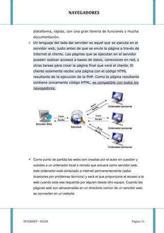 NAVEGADORES



      plataforma, rápido, con una gran librería de funciones y mucha
      documentación.
    Un lenguaje del lado del servidor es aquel que se ejecuta en el
      servidor web, justo antes de que se envíe la página a través de
      Internet al cliente. Las páginas que se ejecutan en el servidor
      pueden realizar accesos a bases de datos, conexiones en red, y
      otras tareas para crear la página final que verá el cliente. El
      cliente solamente recibe una página con el código HTML
      resultante de la ejecución de la PHP. Como la página resultante
      contiene únicamente código HTML, es compatible con todos los
      navegadores.




    Como punto de partida las webs son creadas por el autor en cuestión y
      subidas a un ordenador local o remoto que actuará como servidor web,
      este ordenador está conectado a internet permanentemente (salvo
      ocasiones por problemas técnicos) y será el que proporcione el acceso a la
      web cuando esta sea requerida por alguien desde otro equipo. Cuando las
      páginas web son almacenadas en un directorio común de un servidor web,
      se convierten en un website.




INTERNET - EIGER                                                        Página 11
 