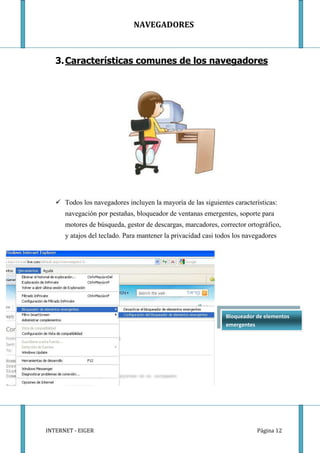 NAVEGADORES



   3. Características comunes de los navegadores




    Todos los navegadores incluyen la mayoría de las siguientes características:
      navegación por pestañas, bloqueador de ventanas emergentes, soporte para
      motores de búsqueda, gestor de descargas, marcadores, corrector ortográfico,
      y atajos del teclado. Para mantener la privacidad casi todos los navegadores




                                                               Bloqueador de elementos
                                                               emergentes




INTERNET - EIGER                                                           Página 12
 