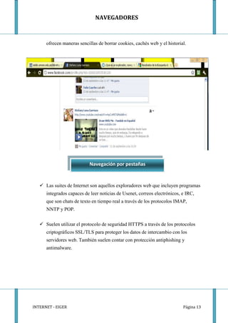 NAVEGADORES



      ofrecen maneras sencillas de borrar cookies, cachés web y el historial.




                           Navegación por pestañas


    Las suites de Internet son aquellos exploradores web que incluyen programas
      integrados capaces de leer noticias de Usenet, correos electrónicos, e IRC,
      que son chats de texto en tiempo real a través de los protocolos IMAP,
      NNTP y POP.


    Suelen utilizar el protocolo de seguridad HTTPS a través de los protocolos
      criptográficos SSL/TLS para proteger los datos de intercambio con los
      servidores web. También suelen contar con protección antiphishing y
      antimalware.




INTERNET - EIGER                                                           Página 13
 