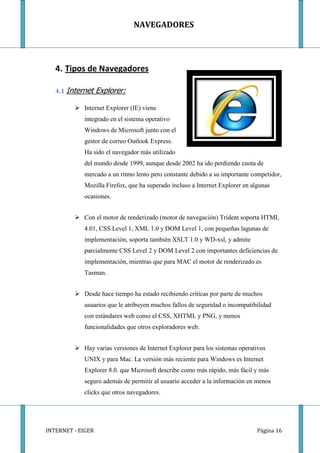 NAVEGADORES




   4. Tipos de Navegadores

   4.1 Internet    Explorer:

          Internet Explorer (IE) viene
            integrado en el sistema operativo
            Windows de Microsoft junto con el
            gestor de correo Outlook Express.
            Ha sido el navegador más utilizado
            del mundo desde 1999, aunque desde 2002 ha ido perdiendo cuota de
            mercado a un ritmo lento pero constante debido a su importante competidor,
            Mozilla Firefox, que ha superado incluso a Internet Explorer en algunas
            ocasiones.


          Con el motor de renderizado (motor de navegación) Trident soporta HTML
            4.01, CSS Level 1, XML 1.0 y DOM Level 1, con pequeñas lagunas de
            implementación, soporta también XSLT 1.0 y WD-xsl, y admite
            parcialmente CSS Level 2 y DOM Level 2 con importantes deficiencias de
            implementación, mientras que para MAC el motor de renderizado es
            Tasman.


          Desde hace tiempo ha estado recibiendo críticas por parte de muchos
            usuarios que le atribuyen muchos fallos de seguridad o incompatibilidad
            con estándares web como el CSS, XHTML y PNG, y menos
            funcionalidades que otros exploradores web.


          Hay varias versiones de Internet Explorer para los sistemas operativos
            UNIX y para Mac. La versión más reciente para Windows es Internet
            Explorer 8.0. que Microsoft describe como más rápido, más fácil y más
            seguro además de permitir al usuario acceder a la información en menos
            clicks que otros navegadores.




INTERNET - EIGER                                                              Página 16
 