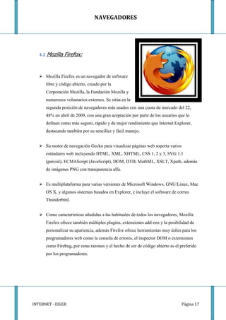 NAVEGADORES




   4.2 Mozilla   Firefox:


    Mozilla Firefox es un navegador de software
      libre y código abierto, creado por la
      Corporación Mozilla, la Fundación Mozilla y
      numerosos voluntarios externos. Se sitúa en la
      segunda posición de navegadores más usados con una cuota de mercado del 22,
      48% en abril de 2009, con una gran aceptación por parte de los usuarios que lo
      definen como más seguro, rápido y de mejor rendimiento que Internet Explorer,
      destacando también por su sencillez y fácil manejo.


    Su motor de navegación Gecko para visualizar páginas web soporta varios
      estándares web incluyendo HTML, XML, XHTML, CSS 1, 2 y 3, SVG 1.1
      (parcial), ECMAScript (JavaScript), DOM, DTD, MathML, XSLT, Xpath, además
      de imágenes PNG con transparencia alfa.


    Es multiplataforma para varias versiones de Microsoft Windows, GNU/Linux, Mac
      OS X, y algunos sistemas basados en Explorer, e incluye el software de correo
      Thunderbird.


    Como características añadidas a las habituales de todos los navegadores, Mozilla
      Firefox ofrece también múltiples plugins, extensiones add-ons y la posibilidad de
      personalizar su apariencia, además Firefox ofrece herramientas muy útiles para los
      programadores web como la consola de errores, el inspector DOM o extensiones
      como Firebug, por estas razones y el hecho de ser de código abierto es el preferido
      por los programadores.




INTERNET - EIGER                                                                Página 17
 