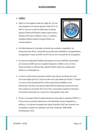 NAVEGADORES



   4.3 Safari:

    Safari es el navegador creado por Apple Inc. El cual
      está integrado en el sistema operativo Mac OS X, en
      2007 se creó una versión de Safari para el sistema
      operativo Microsoft Windows dando soporte tanto a
      Windows XP como a Windows Vista, y el teléfono
      inteligente iPhone también incorpora Safari a su
      sistema operativo.


    De Safari destacan la velocidad, un diseño muy cuidado, la seguridad y las
      prestaciones que ofrece, incluyendo los recursos para diseñadores y programadores,
      consiguiendo en mayo de 2009 un 8.43% de uso en el mercado de los navegadores.


    Su motor de renderizado WebKit está basado en el motor KHTML, desarrollado
      por el proyecto KDE para su navegador Konqueror y debido a esto, el motor
      interno de Safari es software libre, además Webkit incluye los componentes
      WebCore y JavaScriptCore.


    La nueva versión recién estrenada es Safari 4 que ejecuta JavaScript casi ocho
      veces más rápido que IE 8 y más de cuatro veces más rápido que Firefox 3. Gracias
      a su nuevo motor JavaScript Nitro. Otras características añadidas son la
      herramienta Top Sites, una copia del Speed Dial de Opera que muestra los sitios
      más visitados en un mundo 3D o Cover Flow, que permite consultar el historial y
      los favoritos ofreciendo una vista previa a toda pantalla, entre otras.


    El nuevo navegador Safari 4 soporta además los innovadores estándares HTML 5 y
      CSS con unas avanzadas aplicaciones web multimedia, fuentes tipográficas y
      gráficos, y es el primer navegador que superó la prueba Acid3 que examina si los
      navegadores cumplen los estándares web CSS, JavaScript, XML,DOM,
      ECMAScript y SVG.




INTERNET - EIGER                                                                 Página 18
 