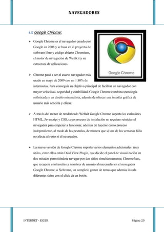 NAVEGADORES



   4.5 Google   Chrome:

    Google Chrome es el navegador creado por
      Google en 2008 y se basa en el proyecto de
      software libre y código abierto Chromium,
      el motor de navegación de WebKit y su
      estructura de aplicaciones.


    Chrome pasó a ser el cuarto navegador más
      usado en mayo de 2009 con un 1.80% de
      internautas. Para conseguir su objetivo principal de facilitar un navegador con
      mayor velocidad, seguridad y estabilidad, Google Chrome combina tecnología
      sofisticada y un diseño minimalista, además de ofrecer una interfaz gráfica de
      usuario más sencilla y eficaz.


    A través del motor de renderizado Webkit Google Chrome soporta los estándares
      HTML, Javascript y CSS, cuyo proceso de instalación no requiere reiniciar el
      navegador para empezar a funcionar, además de hacerse como proceso
      independiente, al modo de las pestañas, de manera que si una de las ventanas falla
      no afecta al resto ni al navegador.


    La nueva versión de Google Chrome soporta varios elementos adicionales muy
      útiles, entre ellos están Dual View Plugin, que divide el panel de visualización en
      dos mitades permitiéndote navegar por dos sitios simultáneamente; ChromePass,
      que recupera contraseñas y nombres de usuario almacenadas en el navegador
      Google Chrome; o Xchrome, un completo gestor de temas que además instala
      diferentes skins con el click de un botón.




INTERNET - EIGER                                                                 Página 20
 