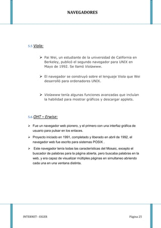 NAVEGADORES




   5.5 Viola:


           Pai Wei, un estudiante de la universidad de California en
                Berkeley, publicó el segundo navegador para UNIX en
                Mayo de 1992. Se llamó Violawww.


           El navegador se construyó sobre el lenguaje Viola que Wei
                desarrolló para ordenadores UNIX.



           Violawww tenía algunas funciones avanzadas que incluían
                la habilidad para mostrar gráficos y descargar applets.




   5.6 OHT   – Erwise:

    Fue un navegador web pionero, y el primero con una interfaz gráfica de
     usuario para pulsar en los enlaces.

    Proyecto iniciado en 1991, completado y liberado en abril de 1992, el
      navegador web fue escrito para sistemas POSIX .

    Este navegador tenía todas las características del Mosaic, excepto el
     buscador de palabras para la página abierta, pero buscaba palabras en la
     web, y era capaz de visualizar múltiples páginas en simultaneo abriendo
     cada una en una ventana distinta.




INTERNET - EIGER                                                        Página 25
 