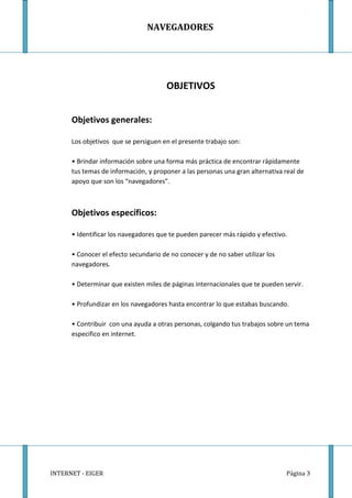 NAVEGADORES




                                       OBJETIVOS


      Objetivos generales:

      Los objetivos que se persiguen en el presente trabajo son:

      • Brindar información sobre una forma más práctica de encontrar rápidamente
      tus temas de información, y proponer a las personas una gran alternativa real de
      apoyo que son los “navegadores”.



      Objetivos específicos:

      • Identificar los navegadores que te pueden parecer más rápido y efectivo.

      • Conocer el efecto secundario de no conocer y de no saber utilizar los
      navegadores.

      • Determinar que existen miles de páginas internacionales que te pueden servir.

      • Profundizar en los navegadores hasta encontrar lo que estabas buscando.

      • Contribuir con una ayuda a otras personas, colgando tus trabajos sobre un tema
      especifico en internet.




INTERNET - EIGER                                                                Página 3
 