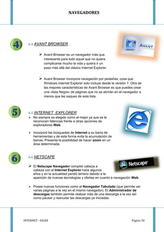 NAVEGADORES




   6.4 AVANT BROWSER


             Avant Browser es un navegador más que
              interesante para todo aquel que no quiera
              complicarse mucho la vida y quiera ir un
              paso más allá del clásico Internet Explorer.


             Avant Browser incorpora navegación por pestañas, cosa que
              Windows Internet Explorer solo incluye desde la versión 7. Otra de
              las mejores características de Avant Browser es que puedes crear
              una «lista Negra» de páginas que no se abrirán en el navegador a
              menos que las saques de esta lista.




   6.5 INTERNET EXPLORER
    No siempre es elegido como el mejor ya que se le
      reconocen falencias frente a otras opciones de
      exploradores Web.

    Incorporó las búsquedas de Internet a su barra de
     herramientas y de esta forma evita la acumulación de
     barras. Presenta la posibilidad de hacer zoom en un
     área determinada.


   6.6 NETSCAPE

      El Netscape Navegador compitió cabeza a
       cabeza con el Internet Explorer hace algunos
       años y en la actualidad perdió terreno debido a la
       aparición de nuevas tecnologías y ofertas en cuanto a navegación Web.

    Posee nuevas funciones como el Navegador Tabulado (que permite ver
     varias páginas a la vez en el mismo navegador). El Administrador de
     descargas también permite realizar más de una descarga a la vez así
     como pausar y reanudar las descargas ya iniciadas.




INTERNET - EIGER                                                         Página 30
 
