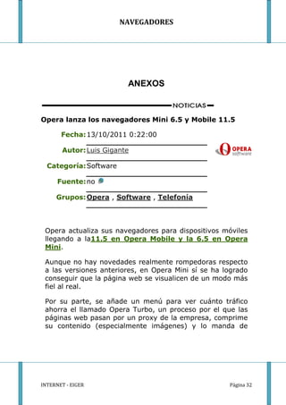 NAVEGADORES




                         ANEXOS



Opera lanza los navegadores Mini 6.5 y Mobile 11.5

       Fecha: 13/10/2011 0:22:00

       Autor: Luis Gigante

  Categoría: Software

      Fuente: no

     Grupos: Opera , Software , Telefonía



 Opera actualiza sus navegadores para dispositivos móviles
 llegando a la11.5 en Opera Mobile y la 6.5 en Opera
 Mini.

 Aunque no hay novedades realmente rompedoras respecto
 a las versiones anteriores, en Opera Mini sí se ha logrado
 conseguir que la página web se visualicen de un modo más
 fiel al real.

 Por su parte, se añade un menú para ver cuánto tráfico
 ahorra el llamado Opera Turbo, un proceso por el que las
 páginas web pasan por un proxy de la empresa, comprime
 su contenido (especialmente imágenes) y lo manda de




INTERNET - EIGER                                     Página 32
 