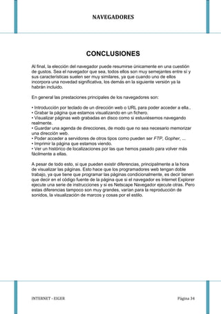 NAVEGADORES




                           CONCLUSIONES
Al final, la elección del navegador puede resumirse únicamente en una cuestión
de gustos. Sea el navegador que sea, todos ellos son muy semejantes entre sí y
sus características suelen ser muy similares, ya que cuando uno de ellos
incorpora una novedad significativa, los demás en la siguiente versión ya la
habrán incluido.

En general las prestaciones principales de los navegadores son:

• Introducción por teclado de un dirección web o URL para poder acceder a ella..
• Grabar la página que estamos visualizando en un fichero.
• Visualizar páginas web grabadas en disco como si estuviésemos navegando
realmente.
• Guardar una agenda de direcciones, de modo que no sea necesario memorizar
una dirección web.
• Poder acceder a servidores de otros tipos como pueden ser FTP, Gopher, ...
• Imprimir la página que estamos viendo.
• Ver un histórico de localizaciones por las que hemos pasado para volver más
fácilmente a ellas.

A pesar de todo esto, si que pueden existir diferencias, principalmente a la hora
de visualizar las páginas. Esto hace que los programadores web tengan doble
trabajo, ya que tiene que programar las páginas condicionalmente, es decir tienen
que decir en el código fuente de la página que si el navegador es Internet Explorer
ejecute una serie de instrucciones y si es Netscape Navegador ejecute otras. Pero
estas diferencias tampoco son muy grandes, varían para la reproducción de
sonidos, la visualización de marcos y cosas por el estilo.




INTERNET - EIGER                                                          Página 34
 