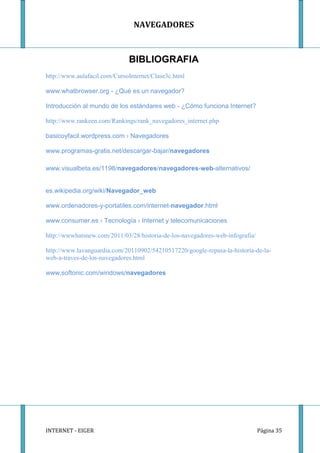 NAVEGADORES



                              BIBLIOGRAFIA
http://www.aulafacil.com/CursoInternet/Clase3c.html

www.whatbrowser.org - ¿Qué es un navegador?

Introducción al mundo de los estándares web - ¿Cómo funciona Internet?

http://www.rankeen.com/Rankings/rank_navegadores_internet.php

basicoyfacil.wordpress.com › Navegadores

www.programas-gratis.net/descargar-bajar/navegadores

www.visualbeta.es/1198/navegadores/navegadores-web-alternativos/


es.wikipedia.org/wiki/Navegador_web

www.ordenadores-y-portatiles.com/internet-navegador.html

www.consumer.es › Tecnología › Internet y telecomunicaciones

http://wwwhatsnew.com/2011/03/28/historia-de-los-navegadores-web-infografia/

http://www.lavanguardia.com/20110902/54210517220/google-repasa-la-historia-de-la-
web-a-traves-de-los-navegadores.html

www.softonic.com/windows/navegadores




INTERNET - EIGER                                                               Página 35
 