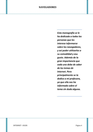NAVEGADORES




                                 Esta monografía se le
                                 ha dedicado a todas las
                                 personas que les
                                 interese informarse
                                 sobre los navegadores,
                                 y asi poder utilizarlos a
                                 su comodidad y asu
                                 gusto. Además de la
                                 gran importancia que
                                 cada uno debe de saber
                                 de los temas de
                                 Internet. Pero
                                 principalmente se la
                                 dedico a mi profesora,
                                 ya que ella nos ha
                                 informado sobre el
                                 tema sin duda alguna.




INTERNET - EIGER                                   Página 4
 