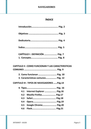 NAVEGADORES




                               ÍNDICE

      Introducción………………………………………. Pág. 2

      Objetivos …………………………………………… Pág. 3

      Dedicatoria………………………………………… Pág. 4

      Índice………………………………………………… Pág. 5

      CAPÍTULO I : DEFINICIÓN …………………. Pág. 7
      1. Concepto………………………………………. Pág. 8


CAPITULO II : COMO FUNCIONAN Y LAS CARACTERISTICAS
COMUNES ……………………………………………….. Pág. 9

      2. Como funcionan ……………………….… Pág. 10
      3. Características comunes….………….. Pág. 12

CAPITULO III : TIPOS DE NAVEGADORES ……Pág.14

      4. Tipos…………………………………………… Pág. 16
         4.1 Internet Explorer …………....... Pág.16
         4.2 Mozilla Firefox…………………… Pág.17
         4.3 Safari…………………………………. Pág.18
         4.4 Opera…………………………………. Pág.19
         4.5 Google Chrome…………………… Pág.20
         4.6 Flock………………………………….. Pág.21




INTERNET - EIGER                                     Página 5
 