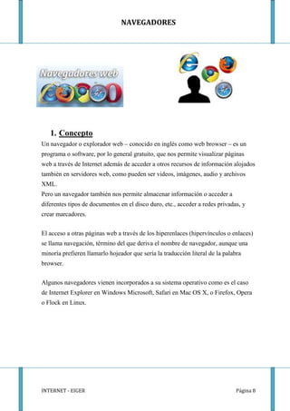 NAVEGADORES




   1. Concepto
Un navegador o explorador web – conocido en inglés como web browser – es un
programa o software, por lo general gratuito, que nos permite visualizar páginas
web a través de Internet además de acceder a otros recursos de información alojados
también en servidores web, como pueden ser videos, imágenes, audio y archivos
XML.
Pero un navegador también nos permite almacenar información o acceder a
diferentes tipos de documentos en el disco duro, etc., acceder a redes privadas, y
crear marcadores.


El acceso a otras páginas web a través de los hiperenlaces (hipervínculos o enlaces)
se llama navegación, término del que deriva el nombre de navegador, aunque una
minoría prefieren llamarlo hojeador que sería la traducción literal de la palabra
browser.


Algunos navegadores vienen incorporados a su sistema operativo como es el caso
de Internet Explorer en Windows Microsoft, Safari en Mac OS X, o Firefox, Opera
o Flock en Linux.




INTERNET - EIGER                                                              Página 8
 