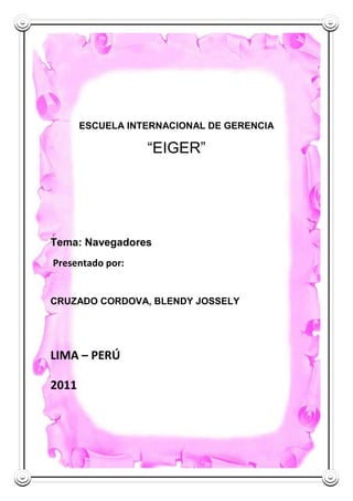 ESCUELA INTERNACIONAL DE GERENCIA

                  “EIGER”




Tema: Navegadores
Presentado por:


CRUZADO CORDOVA, BLENDY JOSSELY




LIMA – PERÚ

2011
 
