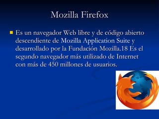 Mozilla Firefox Es un navegador Web libre y de código abierto descendiente de  Mozilla Application Suite  y desarrollado por la Fundación Mozilla.18 Es el segundo navegador más utilizado de Internet con más de 450 millones de usuarios. 