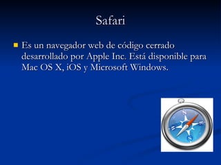 Safari Es un navegador web de código cerrado desarrollado por Apple Inc .  Está disponible para Mac OS X, iOS y Microsoft Windows.  
