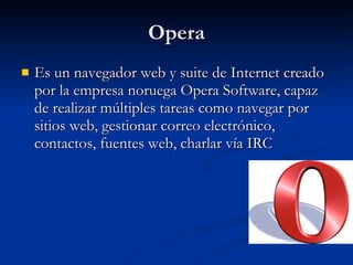 Opera Es un navegador web y suite de Internet creado por la empresa noruega Opera Software, capaz de realizar múltiples tareas como navegar por sitios web, gestionar correo electrónico, contactos, fuentes web, charlar vía IRC  