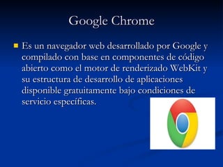 Google Chrome Es un navegador web desarrollado por Google y compilado con base en componentes de código   abierto como el motor de renderizado WebKit y su estructura de desarrollo de aplicaciones disponible gratuitamente bajo condiciones de servicio específicas.  