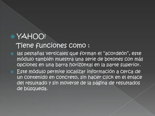   YAHOO!
    Tiene funciones como :
 las pestañas verticales que forman el “acordeón”, este
  módulo también muestra una serie de botones con más
  opciones en una barra horizontal en la parte superior.
 Este módulo permite localizar información a cerca de
  un contenido en concreto, sin hacer click en el enlace
  del resultado y sin moverse de la página de resultados
  de búsqueda.
 