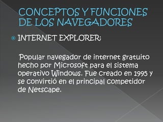    INTERNET EXPLORER:

    Popular navegador de internet gratuito
    hecho por Microsoft para el sistema
    operativo Windows. Fue creado en 1995 y
    se convirtió en el principal competidor
    de Netscape.
 