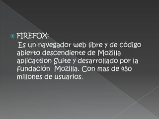    FIREFOX:
    Es un navegador web libre y de código
    abierto descendiente de Mozilla
    aplicattion Suite y desarrollado por la
    fundación Mozilla. Con mas de 450
    millones de usuarios.
 