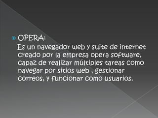    OPERA:
    Es un navegador web y suite de internet
    creado por la empresa opera software,
    capaz de realizar múltiples tareas como
    navegar por sitios web , gestionar
    correos, y funcionar como usuarios.
 