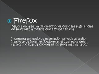    Firefox
Mejora en la barra de direcciones como las sugerencias
de sitios web a medida que escribes en ella.


Incorpora un modo de navegación privada al estilo
Inprivate de Internet Explorer 8, el cual evita dejar
rastros, no guarda cookies ni los sitios más visitados.
 