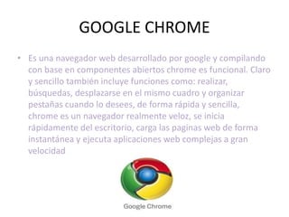 GOOGLE CHROME
• Es una navegador web desarrollado por google y compilando
  con base en componentes abiertos chrome es funcional. Claro
  y sencillo también incluye funciones como: realizar,
  búsquedas, desplazarse en el mismo cuadro y organizar
  pestañas cuando lo desees, de forma rápida y sencilla,
  chrome es un navegador realmente veloz, se inicia
  rápidamente del escritorio, carga las paginas web de forma
  instantánea y ejecuta aplicaciones web complejas a gran
  velocidad
 