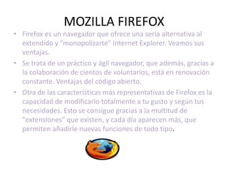 MOZILLA FIREFOX
• Firefox es un navegador que ofrece una seria alternativa al
  extendido y "monopolizarte" Internet Explorer. Veamos sus
  ventajas.
• Se trata de un práctico y ágil navegador, que además, gracias a
  la colaboración de cientos de voluntarios, está en renovación
  constante. Ventajas del código abierto.
• Otra de las características más representativas de Firefox es la
  capacidad de modificarlo totalmente a tu gusto y según tus
  necesidades. Esto se consigue gracias a la multitud de
  "extensiones" que existen, y cada día aparecen más, que
  permiten añadirle nuevas funciones de todo tipo.
 
