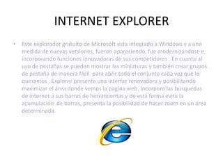 INTERNET EXPLORER
• Este explorador gratuito de Microsoft esta integrado a Windows y a una
  medida de nuevas versiones, fueron apareciendo, fue modernizándose e
  incorporando funciones innovadoras de sus competidores . En cuanto al
  uso de pestañas se pueden mostrar las miniaturas y también crear grupos
  de pestaña de manera fácil para abrir todo el conjunto cada vez que lo
  queramos . Explorer presenta una interfaz renovadora y posibilitando
  maximizar el área donde vemos la pagina web. Incorporo las búsquedas
  de internet a sus barras de herramientas y de esta forma evita la
  acumulación de barras, presenta la posibilidad de hacer zoom en un área
  determinada.
 
