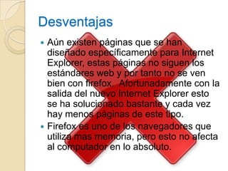 Desventajas
 Aún existen páginas que se han
  diseñado específicamente para Internet
  Explorer, estas páginas no siguen los
  estándares web y por tanto no se ven
  bien con firefox. Afortunadamente con la
  salida del nuevo Internet Explorer esto
  se ha solucionado bastante y cada vez
  hay menos páginas de este tipo.
 Firefox es uno de los navegadores que
  utiliza mas memoria, pero esto no afecta
  al computador en lo absoluto.
 