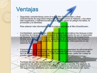 Ventajas
   Seguridad: características como el nuevo filtro SmartScreen y otras
    características de seguridad integradas protegen contra el malware, y los sitios
    web engañosos y malintencionados que pueden poner en peligro los datos, la
    privacidad y la identidad.
    Para obtener más información, vea la página dedicada al filtro SmartScreen .


   Confiabilidad: características como Recuperación automática tras bloqueo evitan
    la pérdida de trabajo y productividad en el caso improbable de que el explorador
    se bloquee. Aprovecha la característica de Internet Explorer de acoplamiento
    flexible para proporcionar nuevas capacidades de recuperación tras bloqueo,
    como la recuperación de pestañas, lo que minimiza las interrupciones en las
    sesiones de exploración.


   Capacidad de administración: las características de capacidad de administración
    incluidas en todo el explorador hacen de Internet Explorer 8 el explorador más
    fácil de administrar, con cerca de 1500 directivas de grupo, todas las cuales se
    pueden administrar centralmente.


   Facilidad de uso: las características centradas en el usuario hacen que la
    experiencia de utilizar el explorador sea más rápida y sencilla. Por ejemplo, la
    barra de direcciones de Internet Explorer 8 combina su historial de exploración
    con sugerencias detalladas para ayudarle a llegar a donde desea más rápido.
 