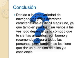 Conclusión
   Debido a la gran variedad de
    navegadores y sus diferentes
    características es difícil elegir uno, ya
    que también puedes usar varios a las
    ves todo depende de lo cómodo que
    te sientas al usarlos, son bueno y
    recomendados para todas las
    personas, pero también se les tiene
    que dar un buen uso de ellos y a
    conciencia
 