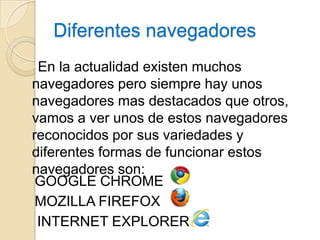Diferentes navegadores
 En la actualidad existen muchos
navegadores pero siempre hay unos
navegadores mas destacados que otros,
vamos a ver unos de estos navegadores
reconocidos por sus variedades y
diferentes formas de funcionar estos
navegadores son:
 GOOGLE CHROME
 MOZILLA FIREFOX
 INTERNET EXPLORER
 