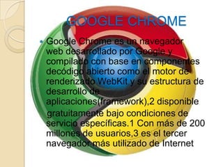 GOOGLE CHROME
   Google Chrome es un navegador
    web desarrollado por Google y
    compilado con base en componentes
    decódigo abierto como el motor de
    renderizado WebKit y su estructura de
    desarrollo de
    aplicaciones(framework),2 disponible
    gratuitamente bajo condiciones de
    servicio específicas.1 Con más de 200
    millones de usuarios,3 es el tercer
    navegador más utilizado de Internet
 