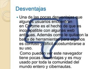 Desventajas
   Una de las pocas desventajas que
    algunos usuarios encuentran
    en Chrome es el hecho de que es
    incompatible con algunas web
    antiguas. Además como le quitaron la
    barra de herramientas para algunos
    es confuso y difícil acostumbrarse a
    su uso.
     Como pueden ver este navegador
    tiene pocas desventajas y es muy
    usado por toda la comunidad del
    mundo entero y cibernautas.
 