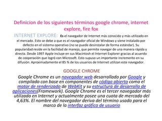 Definicion de los siguientes términos google chrome, internet
                        explore, fire fox
INTERNET EXPLORE: Es el navegador de Internet más conocido y más utilizado en
  el mercado. Esto se debe a que es el navegador oficial de Windows y viene instalado por
       defecto en el sistema operativo (no se puede desinstalar de forma estándar). Su
 popularidad reside en la facilidad de manejo, que permite navegar de una manera rápida y
 directa. Desde 1997 Apple incluye en sus Macintosh el Internet Explorer gracias al acuerdo
   de cooperación que logró con Microsoft. Esto supuso un importante incremento en su
   difusión. Aproximadamente el 85 % de los usuarios de Internet utilizan este navegador.

                           GOOGLE CHROME
   Google Chrome es un navegador web desarrollado por Google y
   compilado con base en componentes de código abierto como el
   motor de renderizado de WebKit y su estructura de desarrollo de
aplicaciones(Framework). Google Chrome es el tercer navegador más
 utilizado en Internet y actualmente posee una cuota de mercado del
  4,63%. El nombre del navegador deriva del término usado para el
                 marco de la interfaz gráfica de usuario
 