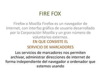 FIRE FOX
      Firefox o Mozilla Firefox es un navegador de
 Internet, con interfaz gráfica de usuario desarrollado
    por la Corporación Mozilla y un gran número de
                  voluntarios externos.
                  EN QUE CONSISTE EL
               SERVICIO DE MARCADORES
       Los servicios de marcadores nos permiten
    archivar, administrar direcciones de internet de
forma independiente del navegador o ordenador que
                     estemos usando
 