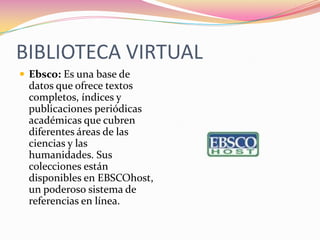 BIBLIOTECA VIRTUAL
Ebsco: Es una base de
datos que ofrece textos
completos, índices y
publicaciones periódicas
académicas que cubren
diferentes áreas de las
ciencias y las
humanidades. Sus
colecciones están
disponibles en EBSCOhost,
un poderoso sistema de
referencias en línea.