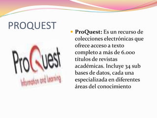 PROQUEST ProQuest: Es un recurso de
colecciones electrónicas que
ofrece acceso a texto
completo a más de 6.000
títulos de revistas
académicas. Incluye 34 sub
bases de datos, cada una
especializada en diferentes
áreas del conocimiento
